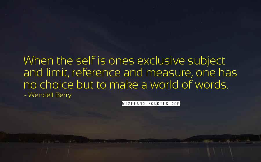 Wendell Berry Quotes: When the self is ones exclusive subject and limit, reference and measure, one has no choice but to make a world of words.