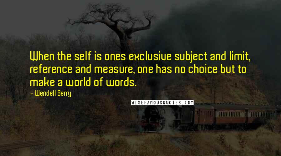 Wendell Berry Quotes: When the self is ones exclusive subject and limit, reference and measure, one has no choice but to make a world of words.