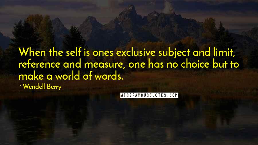 Wendell Berry Quotes: When the self is ones exclusive subject and limit, reference and measure, one has no choice but to make a world of words.