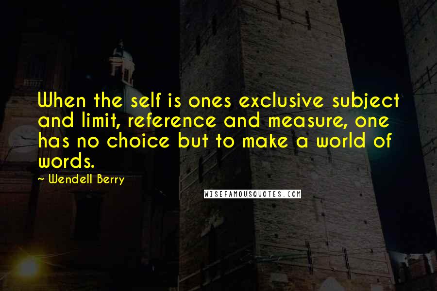 Wendell Berry Quotes: When the self is ones exclusive subject and limit, reference and measure, one has no choice but to make a world of words.