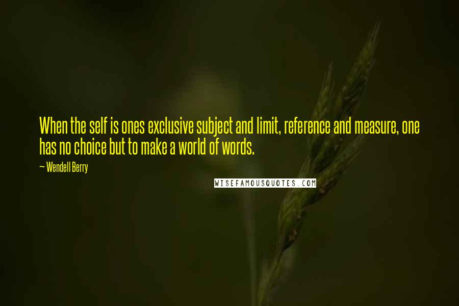 Wendell Berry Quotes: When the self is ones exclusive subject and limit, reference and measure, one has no choice but to make a world of words.