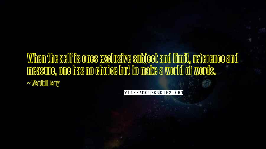 Wendell Berry Quotes: When the self is ones exclusive subject and limit, reference and measure, one has no choice but to make a world of words.