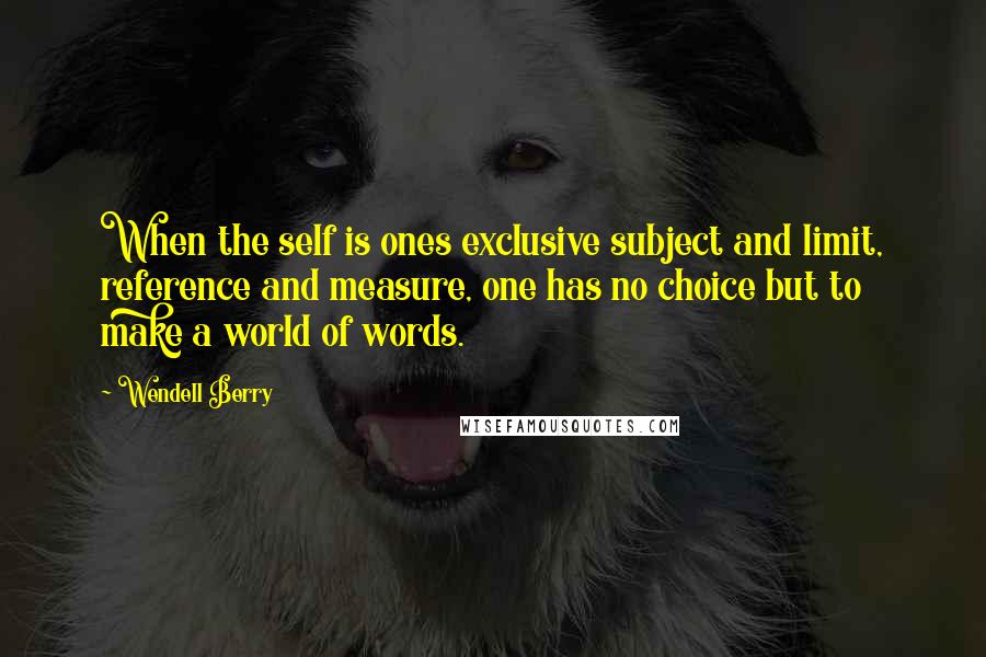 Wendell Berry Quotes: When the self is ones exclusive subject and limit, reference and measure, one has no choice but to make a world of words.