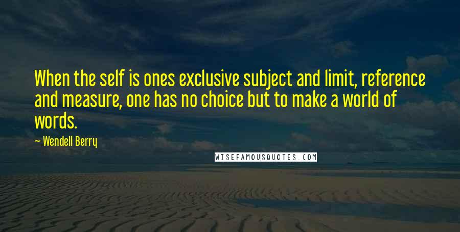 Wendell Berry Quotes: When the self is ones exclusive subject and limit, reference and measure, one has no choice but to make a world of words.