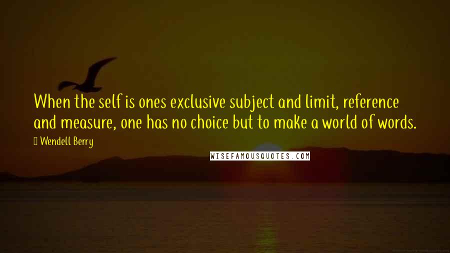 Wendell Berry Quotes: When the self is ones exclusive subject and limit, reference and measure, one has no choice but to make a world of words.