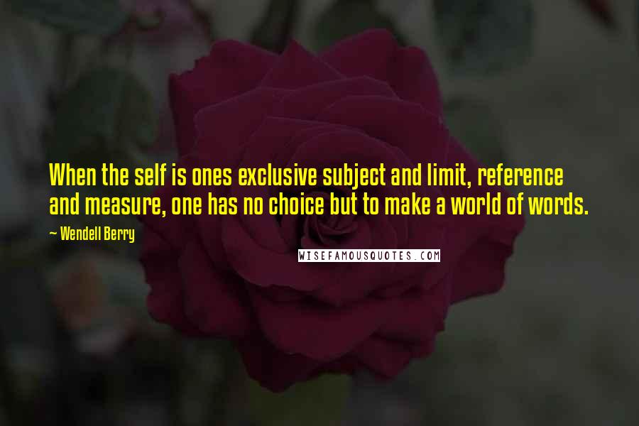 Wendell Berry Quotes: When the self is ones exclusive subject and limit, reference and measure, one has no choice but to make a world of words.