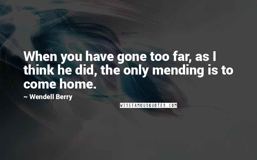 Wendell Berry Quotes: When you have gone too far, as I think he did, the only mending is to come home.