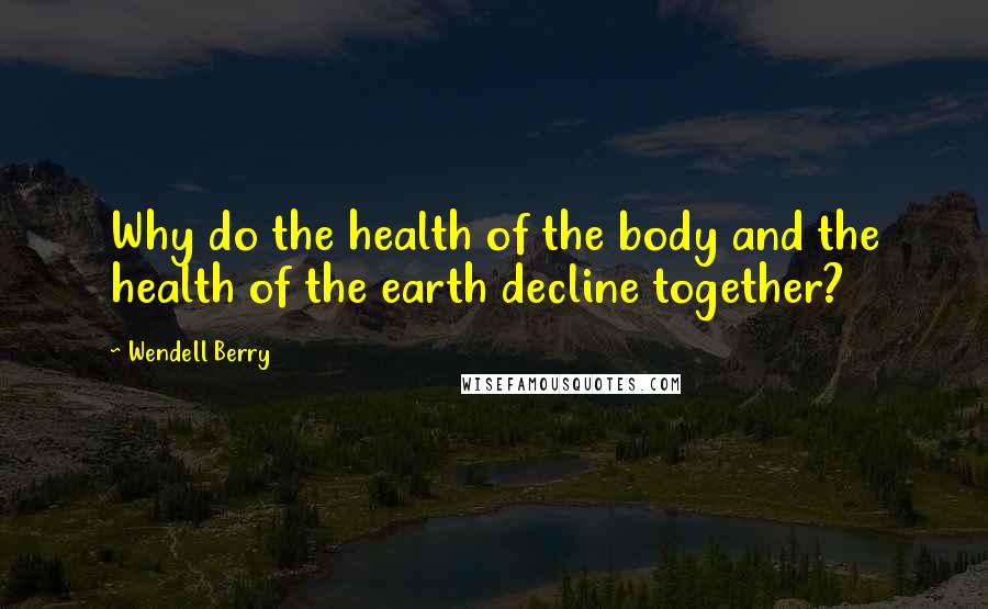 Wendell Berry Quotes: Why do the health of the body and the health of the earth decline together?