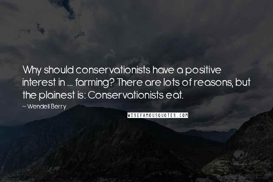Wendell Berry Quotes: Why should conservationists have a positive interest in ... farming? There are lots of reasons, but the plainest is: Conservationists eat.