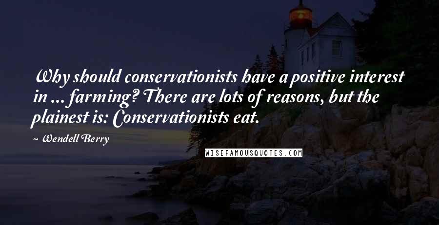 Wendell Berry Quotes: Why should conservationists have a positive interest in ... farming? There are lots of reasons, but the plainest is: Conservationists eat.