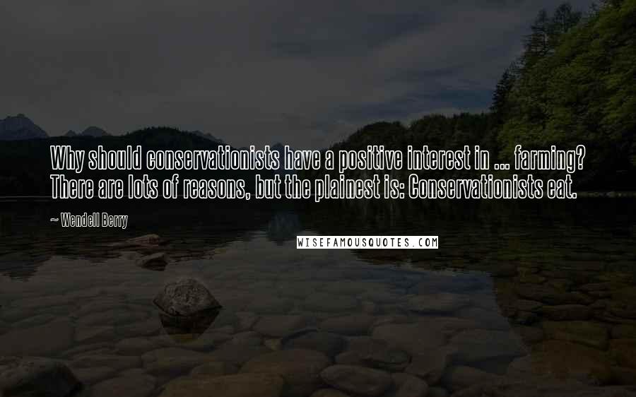 Wendell Berry Quotes: Why should conservationists have a positive interest in ... farming? There are lots of reasons, but the plainest is: Conservationists eat.