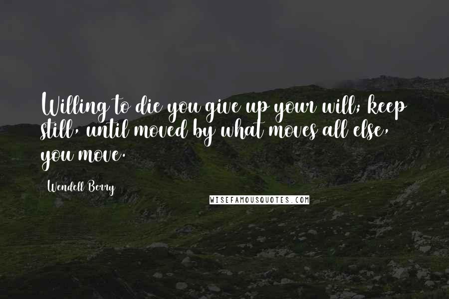 Wendell Berry Quotes: Willing to die you give up your will; keep still, until moved by what moves all else, you move.