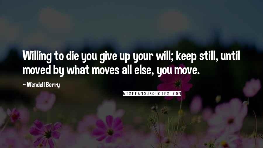 Wendell Berry Quotes: Willing to die you give up your will; keep still, until moved by what moves all else, you move.