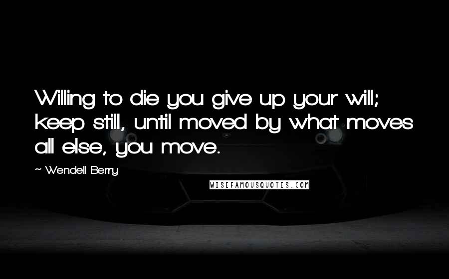 Wendell Berry Quotes: Willing to die you give up your will; keep still, until moved by what moves all else, you move.