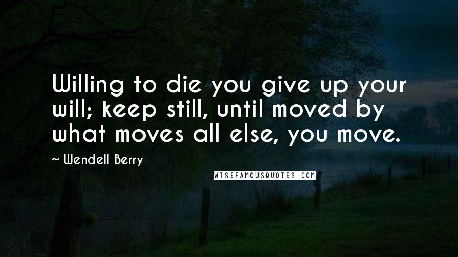 Wendell Berry Quotes: Willing to die you give up your will; keep still, until moved by what moves all else, you move.