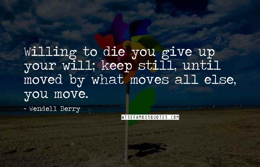 Wendell Berry Quotes: Willing to die you give up your will; keep still, until moved by what moves all else, you move.