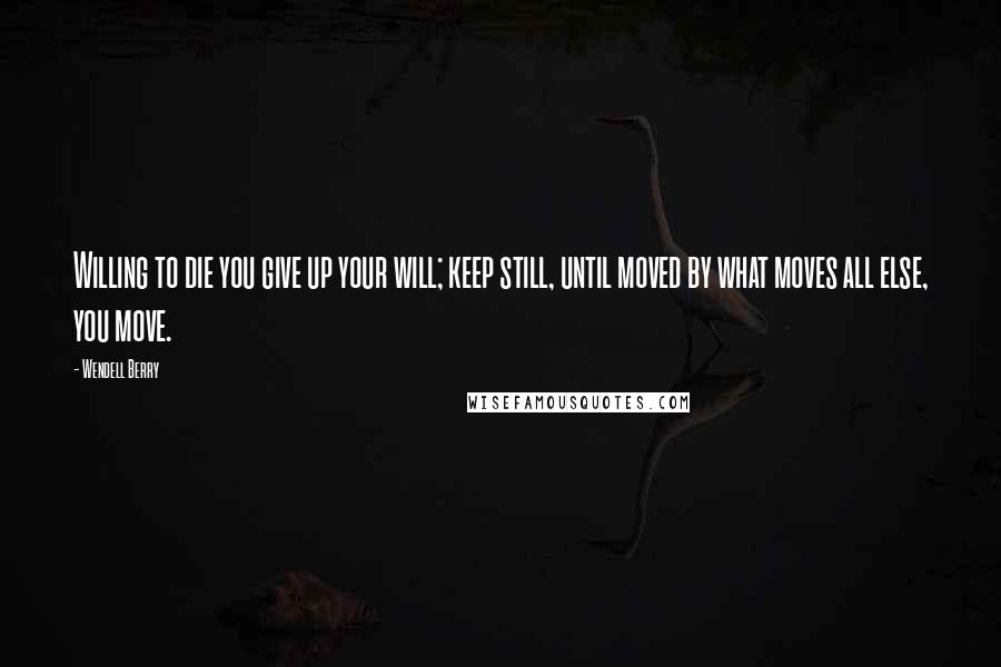 Wendell Berry Quotes: Willing to die you give up your will; keep still, until moved by what moves all else, you move.