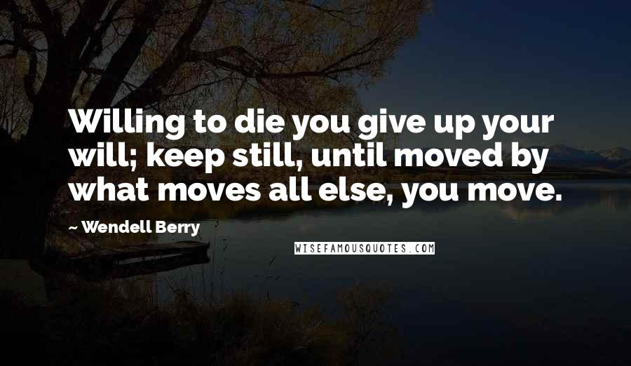 Wendell Berry Quotes: Willing to die you give up your will; keep still, until moved by what moves all else, you move.