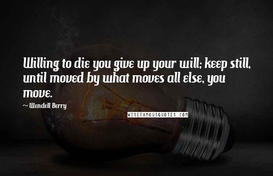 Wendell Berry Quotes: Willing to die you give up your will; keep still, until moved by what moves all else, you move.