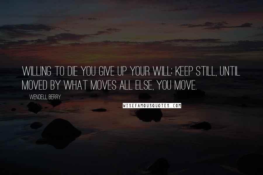 Wendell Berry Quotes: Willing to die you give up your will; keep still, until moved by what moves all else, you move.