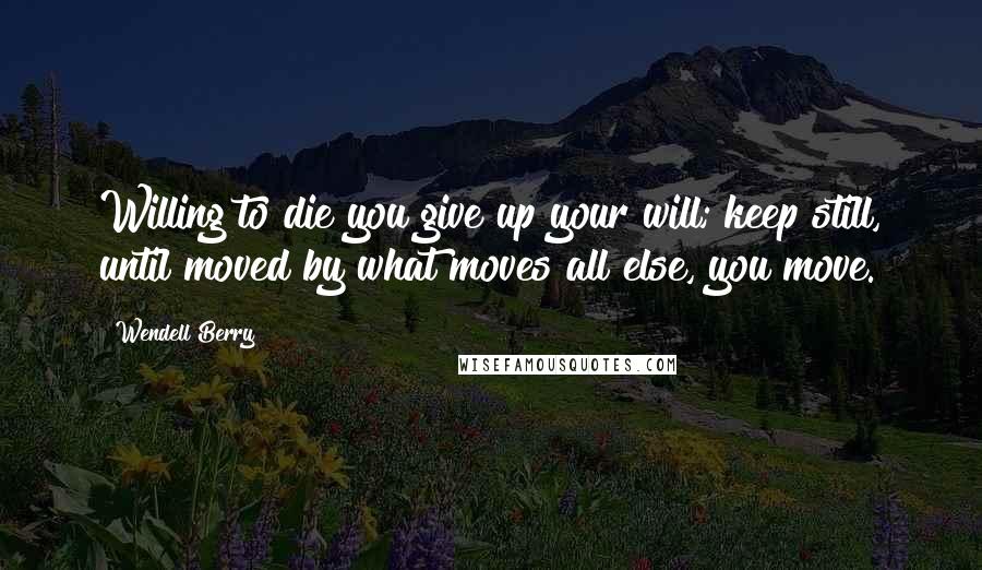 Wendell Berry Quotes: Willing to die you give up your will; keep still, until moved by what moves all else, you move.