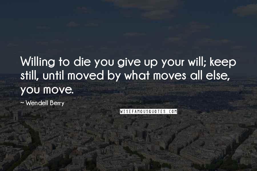 Wendell Berry Quotes: Willing to die you give up your will; keep still, until moved by what moves all else, you move.