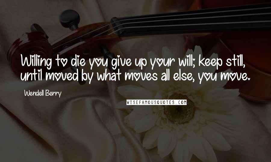 Wendell Berry Quotes: Willing to die you give up your will; keep still, until moved by what moves all else, you move.