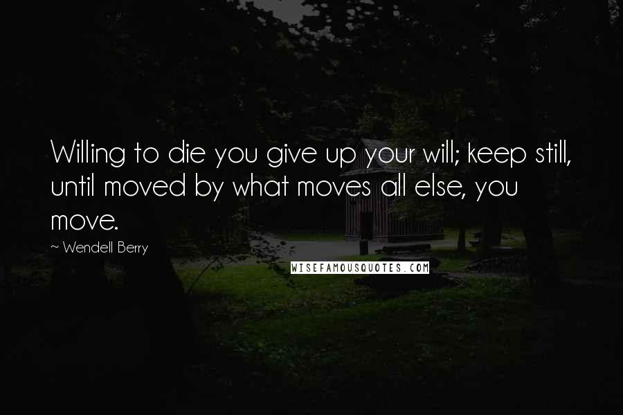 Wendell Berry Quotes: Willing to die you give up your will; keep still, until moved by what moves all else, you move.