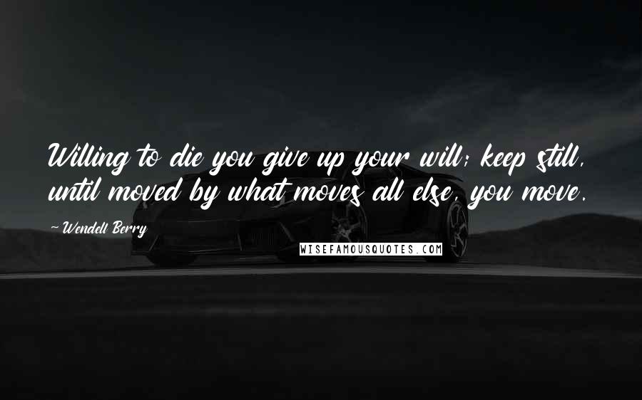 Wendell Berry Quotes: Willing to die you give up your will; keep still, until moved by what moves all else, you move.