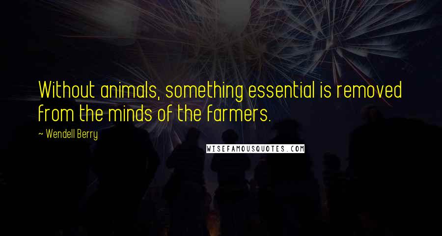 Wendell Berry Quotes: Without animals, something essential is removed from the minds of the farmers.