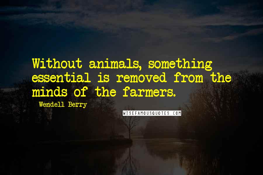 Wendell Berry Quotes: Without animals, something essential is removed from the minds of the farmers.
