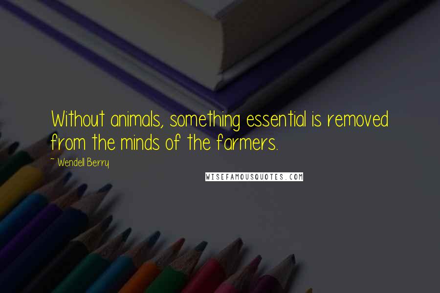 Wendell Berry Quotes: Without animals, something essential is removed from the minds of the farmers.