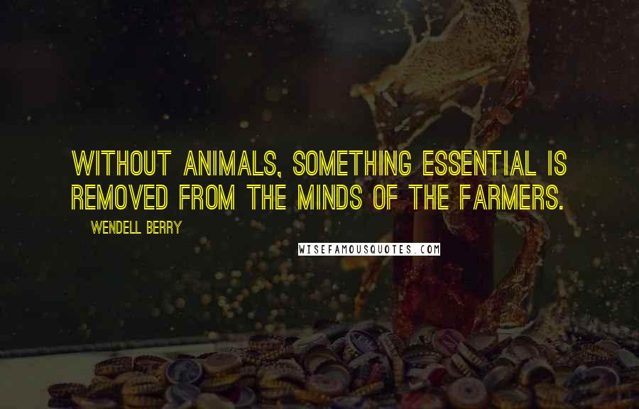 Wendell Berry Quotes: Without animals, something essential is removed from the minds of the farmers.