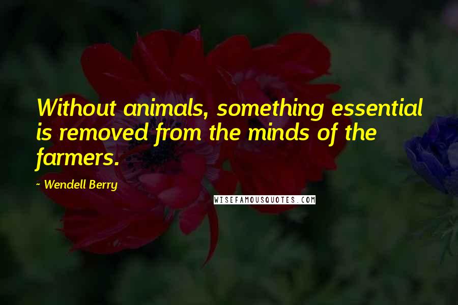 Wendell Berry Quotes: Without animals, something essential is removed from the minds of the farmers.