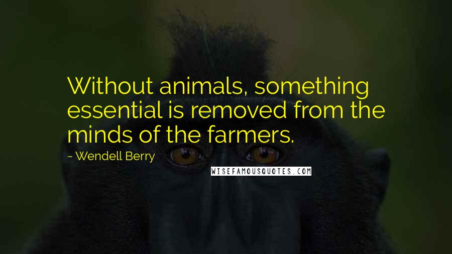 Wendell Berry Quotes: Without animals, something essential is removed from the minds of the farmers.