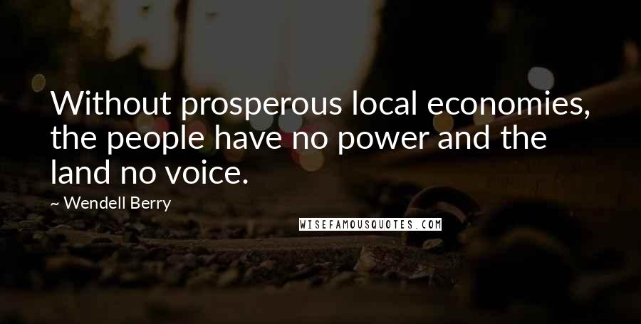 Wendell Berry Quotes: Without prosperous local economies, the people have no power and the land no voice.