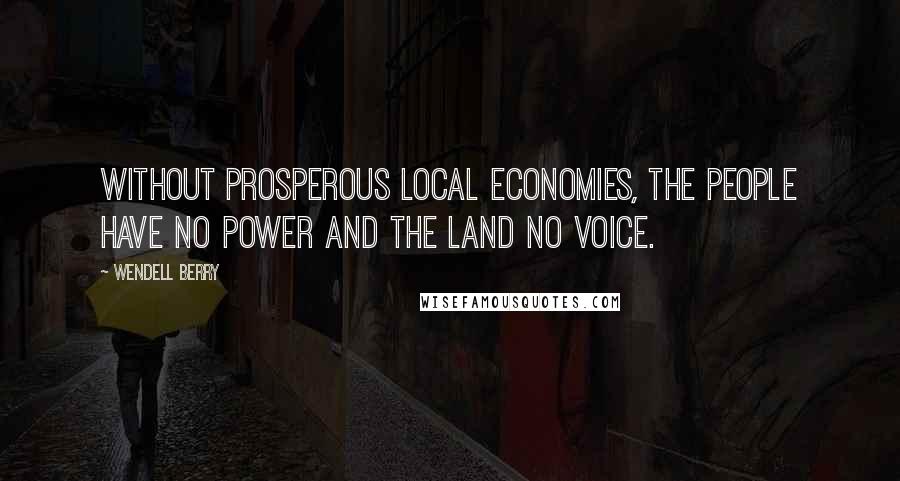 Wendell Berry Quotes: Without prosperous local economies, the people have no power and the land no voice.