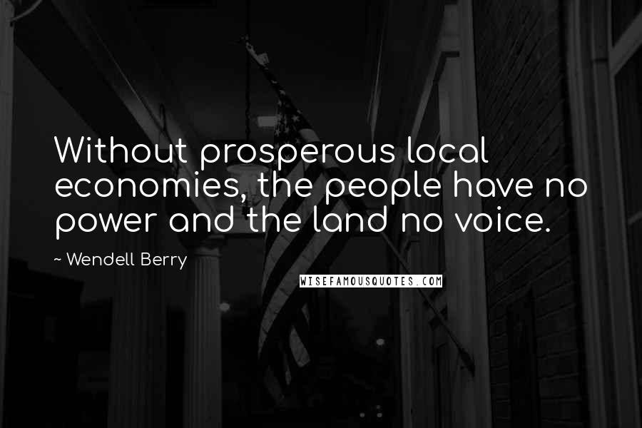 Wendell Berry Quotes: Without prosperous local economies, the people have no power and the land no voice.