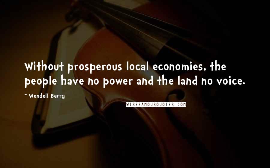 Wendell Berry Quotes: Without prosperous local economies, the people have no power and the land no voice.