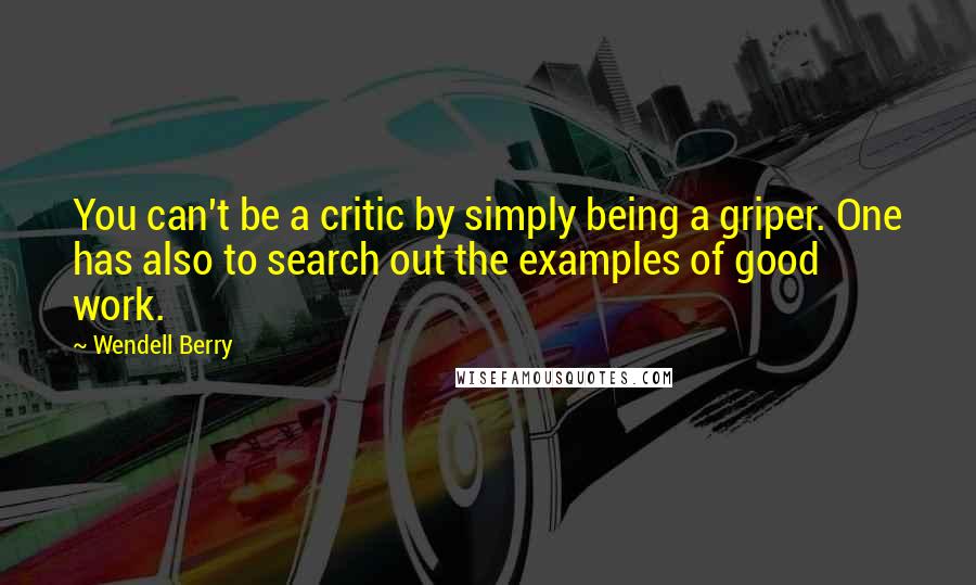 Wendell Berry Quotes: You can't be a critic by simply being a griper. One has also to search out the examples of good work.