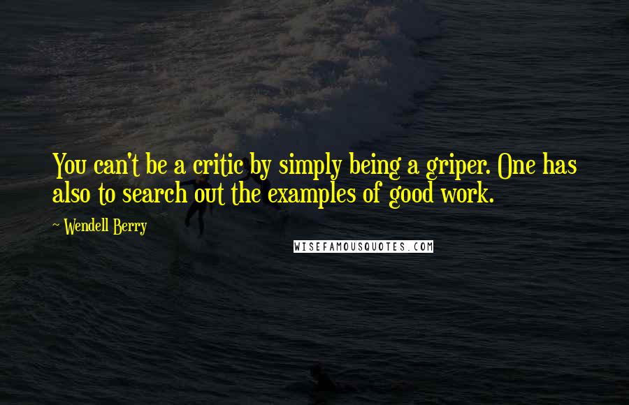 Wendell Berry Quotes: You can't be a critic by simply being a griper. One has also to search out the examples of good work.