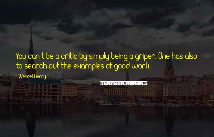 Wendell Berry Quotes: You can't be a critic by simply being a griper. One has also to search out the examples of good work.