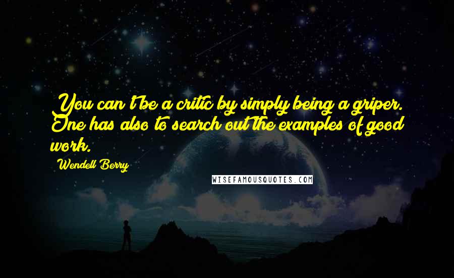 Wendell Berry Quotes: You can't be a critic by simply being a griper. One has also to search out the examples of good work.