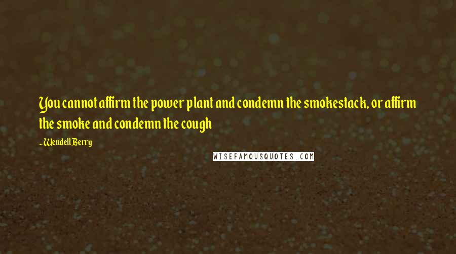 Wendell Berry Quotes: You cannot affirm the power plant and condemn the smokestack, or affirm the smoke and condemn the cough