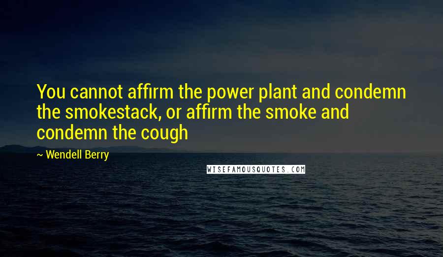 Wendell Berry Quotes: You cannot affirm the power plant and condemn the smokestack, or affirm the smoke and condemn the cough