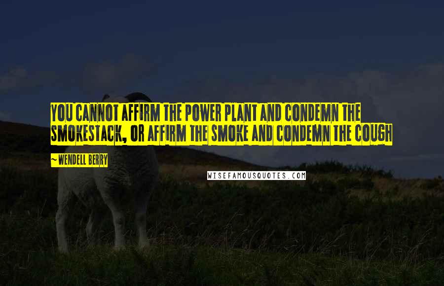 Wendell Berry Quotes: You cannot affirm the power plant and condemn the smokestack, or affirm the smoke and condemn the cough