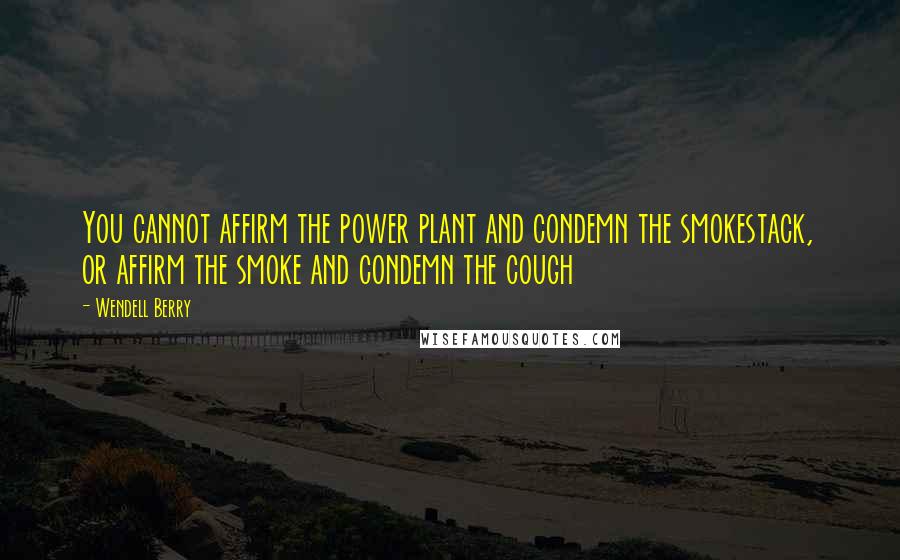 Wendell Berry Quotes: You cannot affirm the power plant and condemn the smokestack, or affirm the smoke and condemn the cough