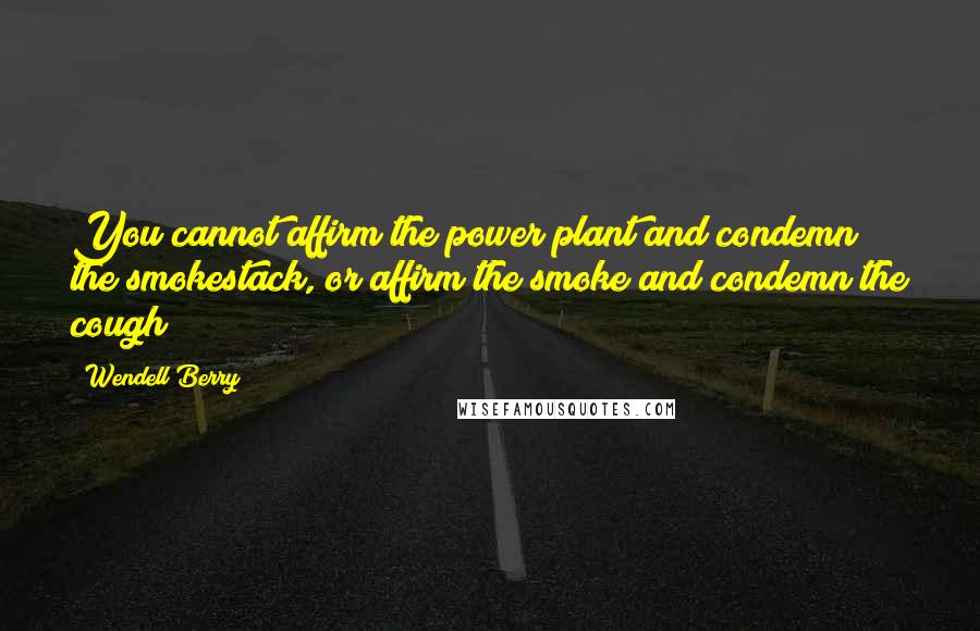 Wendell Berry Quotes: You cannot affirm the power plant and condemn the smokestack, or affirm the smoke and condemn the cough