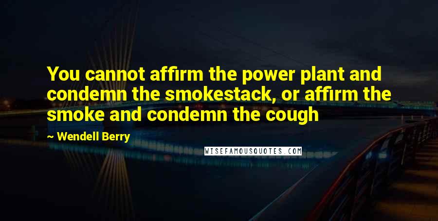 Wendell Berry Quotes: You cannot affirm the power plant and condemn the smokestack, or affirm the smoke and condemn the cough