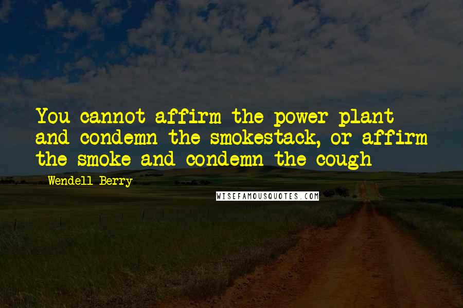 Wendell Berry Quotes: You cannot affirm the power plant and condemn the smokestack, or affirm the smoke and condemn the cough